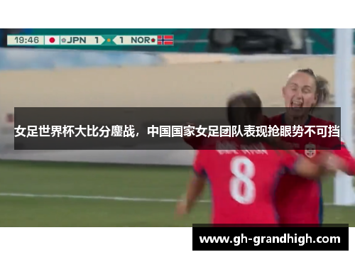女足世界杯大比分鏖战，中国国家女足团队表现抢眼势不可挡