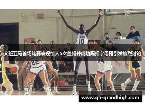 文班亚马首场比赛表现惊人5次盖帽并成功隔扣字母哥引发热烈讨论